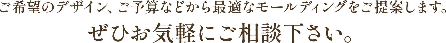 ご希望のデザイン、ご予算などから最適なモールディングをご提案します。ぜひお気軽にご相談下さい。