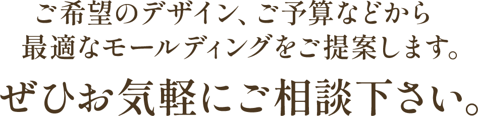 ご希望のデザイン、ご予算などから最適なモールディングをご提案します。ぜひお気軽にご相談下さい。